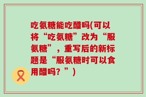 吃氨糖能吃醋吗(可以将“吃氨糖”改为“服氨糖”,重写后的新标题是“服氨糖时可以食用醋吗?”)-第1张图片-氨糖科普网 吃氨糖能吃醋吗(可以将“吃氨糖”改为“服氨糖”,重写后的新标题是“服氨糖时可以食用醋吗?”)-第1张图片-氨糖科普网