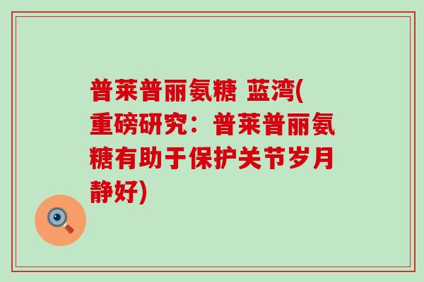 普莱普丽氨糖 蓝湾(重磅研究：普莱普丽氨糖有助于保护关节岁月静好)-第1张图片-氨糖科普网