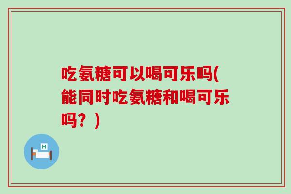 吃氨糖可以喝可乐吗(能同时吃氨糖和喝可乐吗?)-第1张图片-氨糖科普网 吃氨糖可以喝可乐吗(能同时吃氨糖和喝可乐吗?)-第1张图片-氨糖科普网