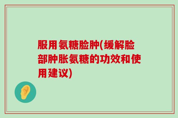 服用氨糖脸肿(缓解脸部肿胀氨糖的功效和使用建议)-第1张图片-氨糖科普网