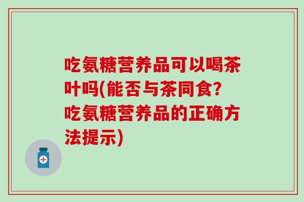 吃氨糖营养品可以喝茶叶吗(能否与茶同食？吃氨糖营养品的正确方法提示)-第1张图片-氨糖科普网