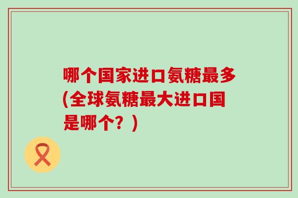 哪个国家进口氨糖最多(全球氨糖最大进口国是哪个?)-第1张图片-氨糖科普网 哪个国家进口氨糖最多(全球氨糖最大进口国是哪个?)-第1张图片-氨糖科普网