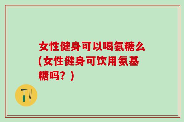 女性健身可以喝氨糖么(女性健身可饮用氨基糖吗?)-第1张图片-氨糖科普网 女性健身可以喝氨糖么(女性健身可饮用氨基糖吗?)-第1张图片-氨糖科普网