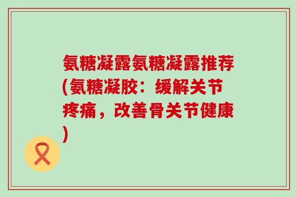 氨糖凝露氨糖凝露推荐(氨糖凝胶:缓解关节疼痛,改善骨关节健康)-第1张图片-氨糖科普网 氨糖凝露氨糖凝露推荐(氨糖凝胶:缓解关节疼痛,改善骨关节健康)-第1张图片-氨糖科普网