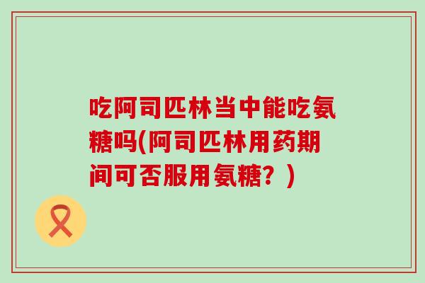 吃阿司匹林当中能吃氨糖吗(阿司匹林用药期间可否服用氨糖？)-第1张图片-氨糖科普网