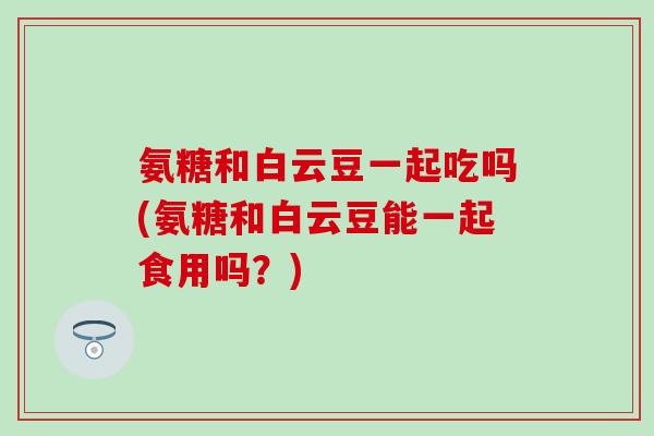 氨糖和白云豆一起吃吗(氨糖和白云豆能一起食用吗?)-第1张图片-氨糖科普网 氨糖和白云豆一起吃吗(氨糖和白云豆能一起食用吗?)-第1张图片-氨糖科普网