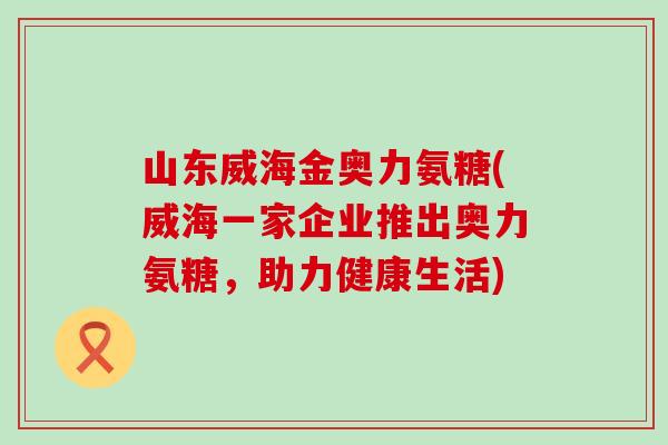 山东威海金奥力氨糖(威海一家企业推出奥力氨糖，助力健康生活)-第1张图片-氨糖科普网
