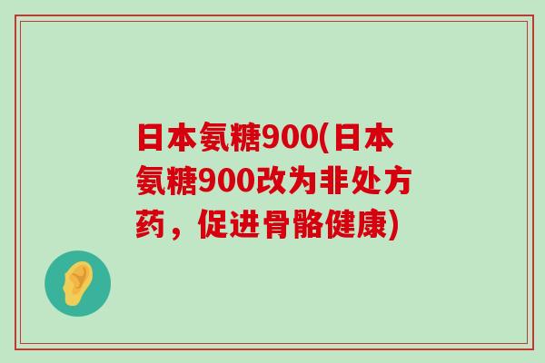 日本氨糖900(日本氨糖900改为非处方药，促进骨骼健康)-第1张图片-氨糖科普网