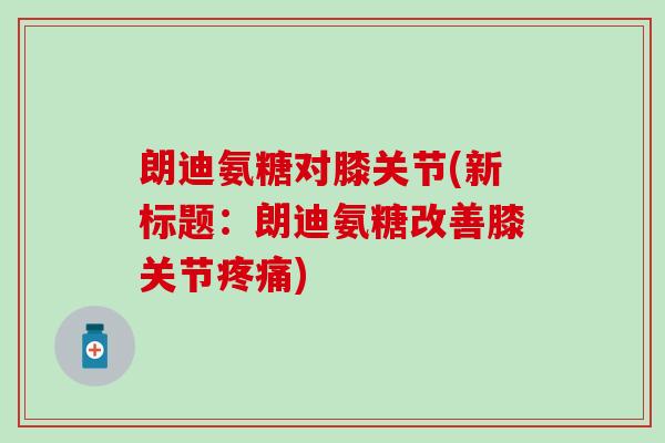 朗迪氨糖对膝关节(新标题:朗迪氨糖改善膝关节疼痛)-第1张图片-氨糖科普网 朗迪氨糖对膝关节(新标题:朗迪氨糖改善膝关节疼痛)-第1张图片-氨糖科普网
