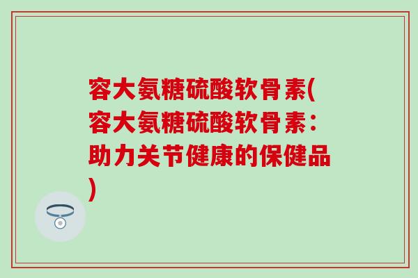 容大氨糖硫酸软骨素(容大氨糖硫酸软骨素：助力关节健康的保健品)-第1张图片-氨糖科普网