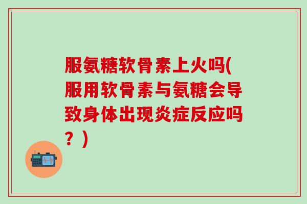 服氨糖软骨素上火吗(服用软骨素与氨糖会导致身体出现炎症反应吗？)-第1张图片-氨糖科普网