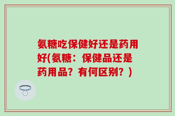 氨糖吃保健好还是药用好(氨糖：保健品还是药用品？有何区别？)-第1张图片-氨糖科普网