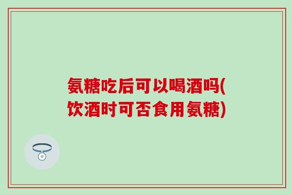 氨糖吃后可以喝酒吗(饮酒时可否食用氨糖)-第1张图片-氨糖科普网 氨糖吃后可以喝酒吗(饮酒时可否食用氨糖)-第1张图片-氨糖科普网