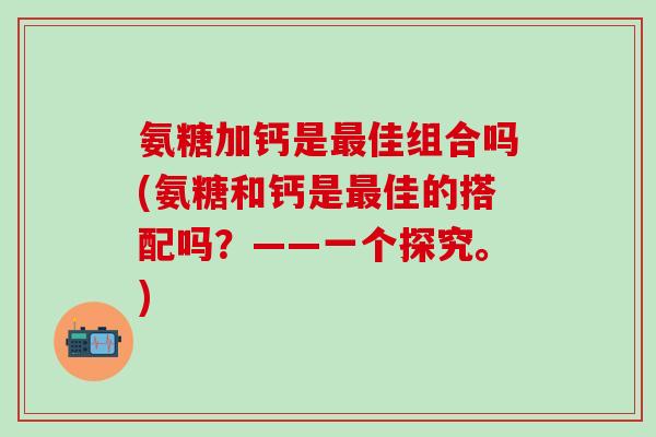 氨糖加钙是最佳组合吗(氨糖和钙是最佳的搭配吗?——一个探究。)-第1张图片-氨糖科普网 氨糖加钙是最佳组合吗(氨糖和钙是最佳的搭配吗?——一个探究。)-第1张图片-氨糖科普网