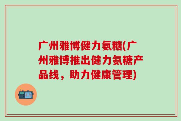 广州雅博健力氨糖(广州雅博推出健力氨糖产品线,助力健康管理)-第1张图片-氨糖科普网 广州雅博健力氨糖(广州雅博推出健力氨糖产品线,助力健康管理)-第1张图片-氨糖科普网