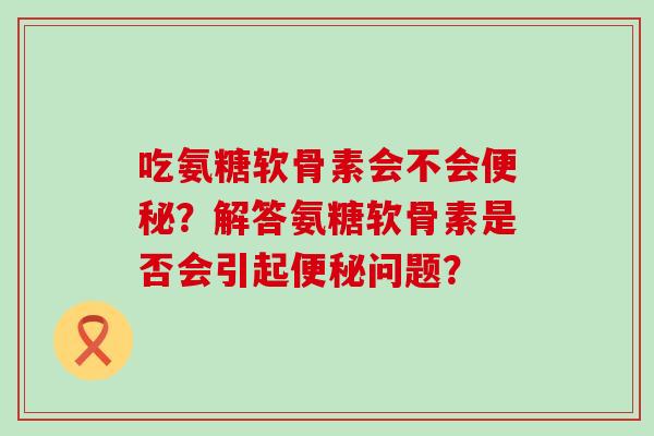 吃氨糖软骨素会不会便秘?解答氨糖软骨素是否会引起便秘问题?-第1张图片-氨糖科普网 吃氨糖软骨素会不会便秘?解答氨糖软骨素是否会引起便秘问题?-第1张图片-氨糖科普网