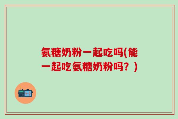 氨糖奶粉一起吃吗(能一起吃氨糖奶粉吗?)-第1张图片-氨糖科普网 氨糖奶粉一起吃吗(能一起吃氨糖奶粉吗?)-第1张图片-氨糖科普网