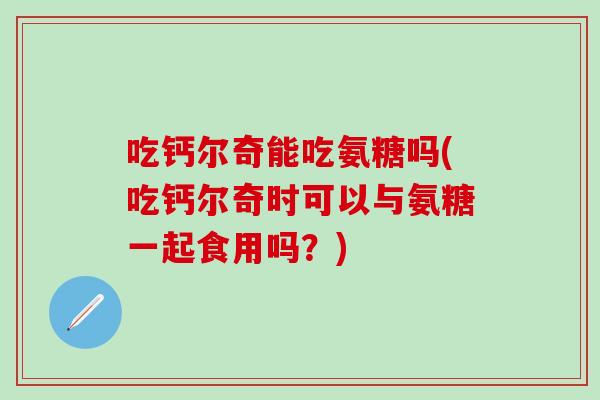 吃钙尔奇能吃氨糖吗(吃钙尔奇时可以与氨糖一起食用吗？)-第1张图片-氨糖科普网