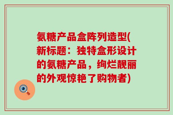 氨糖产品盒阵列造型(新标题:独特盒形设计的氨糖产品,绚烂靓丽的外观惊艳了购物者)-第1张图片-氨糖科普网 氨糖产品盒阵列造型(新标题:独特盒形设计的氨糖产品,绚烂靓丽的外观惊艳了购物者)-第1张图片-氨糖科普网