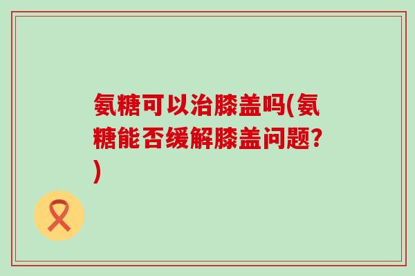 氨糖可以治膝盖吗(氨糖能否缓解膝盖问题？)-第1张图片-氨糖科普网