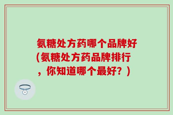 氨糖处方药哪个品牌好(氨糖处方药品牌排行，你知道哪个最好？)-第1张图片-氨糖科普网