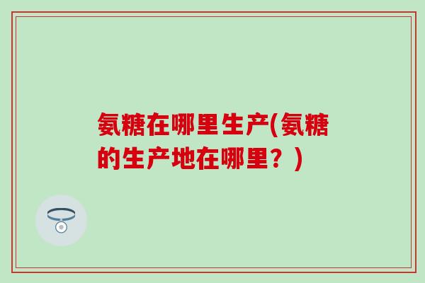 氨糖在哪里生产(氨糖的生产地在哪里?)-第1张图片-氨糖科普网 氨糖在哪里生产(氨糖的生产地在哪里?)-第1张图片-氨糖科普网