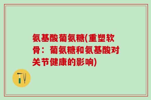 氨基酸葡氨糖(重塑软骨：葡氨糖和氨基酸对关节健康的影响)-第1张图片-氨糖科普网