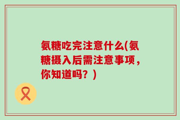氨糖吃完注意什么(氨糖摄入后需注意事项,你知道吗?)-第1张图片-氨糖科普网 氨糖吃完注意什么(氨糖摄入后需注意事项,你知道吗?)-第1张图片-氨糖科普网