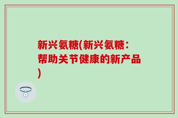 新兴氨糖(新兴氨糖：帮助关节健康的新产品)-第1张图片-氨糖科普网
