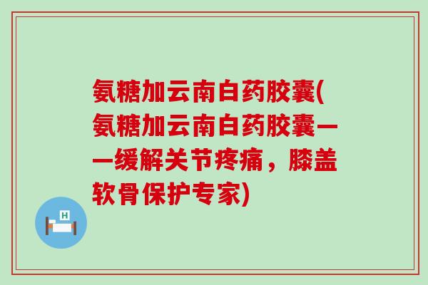 氨糖加云南白药胶囊(氨糖加云南白药胶囊——缓解关节疼痛，膝盖软骨保护专家)-第1张图片-氨糖科普网