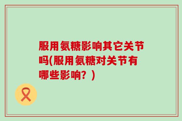 服用氨糖影响其它关节吗(服用氨糖对关节有哪些影响？)-第1张图片-氨糖科普网