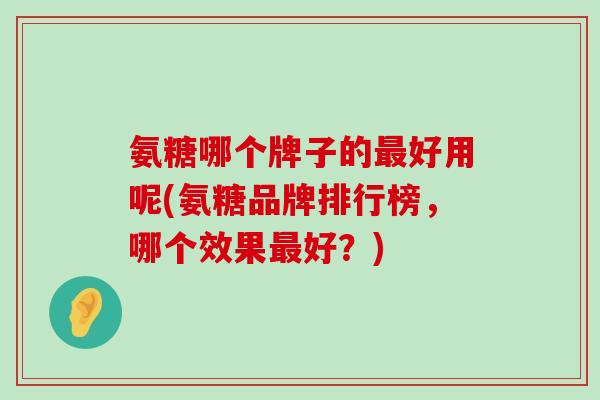 氨糖哪个牌子的最好用呢(氨糖品牌排行榜，哪个效果最好？)-第1张图片-氨糖科普网