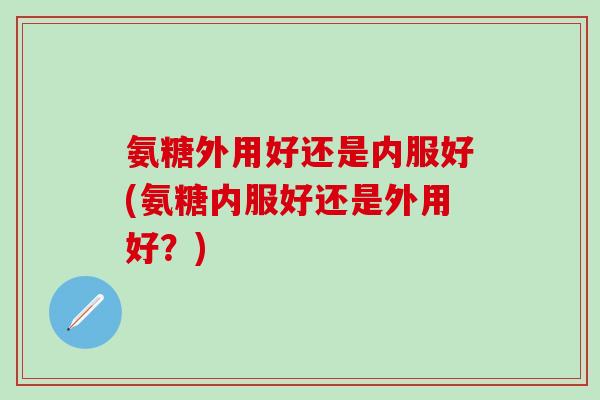 氨糖外用好还是内服好(氨糖内服好还是外用好?)-第1张图片-氨糖科普网 氨糖外用好还是内服好(氨糖内服好还是外用好?)-第1张图片-氨糖科普网