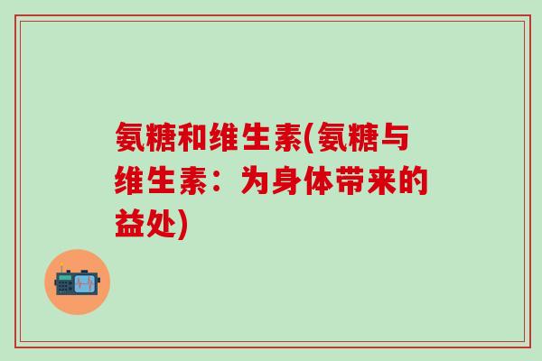 氨糖和维生素(氨糖与维生素：为身体带来的益处)-第1张图片-氨糖科普网