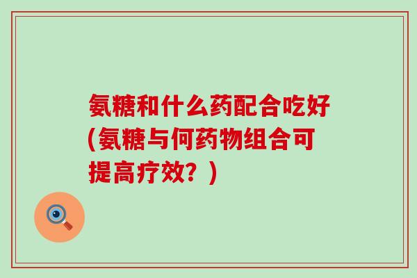 氨糖和什么药配合吃好(氨糖与何药物组合可提高疗效?)-第1张图片-氨糖科普网 氨糖和什么药配合吃好(氨糖与何药物组合可提高疗效?)-第1张图片-氨糖科普网