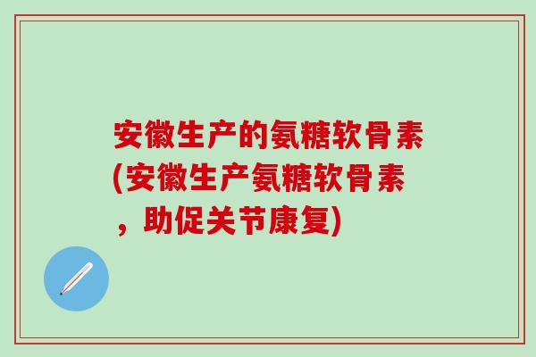 安徽生产的氨糖软骨素(安徽生产氨糖软骨素，助促关节康复)-第1张图片-氨糖科普网