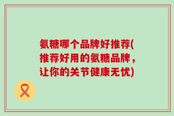 氨糖哪个品牌好推荐(推荐好用的氨糖品牌,让你的关节健康无忧)-第1张图片-氨糖科普网 氨糖哪个品牌好推荐(推荐好用的氨糖品牌,让你的关节健康无忧)-第1张图片-氨糖科普网
