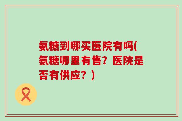 氨糖到哪买医院有吗(氨糖哪里有售?医院是否有供应?)-第1张图片-氨糖科普网 氨糖到哪买医院有吗(氨糖哪里有售?医院是否有供应?)-第1张图片-氨糖科普网