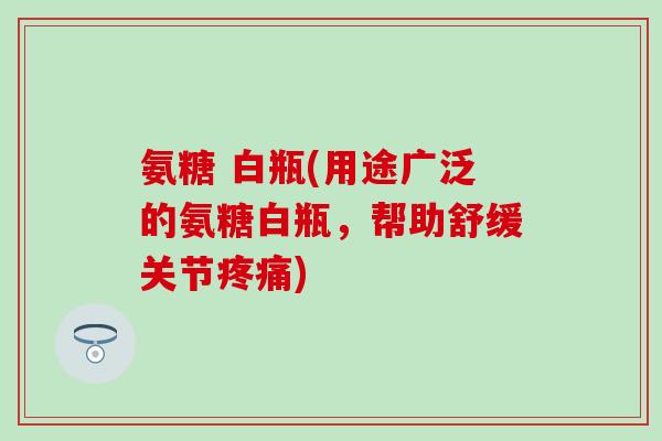 氨糖 白瓶(用途广泛的氨糖白瓶,帮助舒缓关节疼痛)-第1张图片-氨糖科普网 氨糖 白瓶(用途广泛的氨糖白瓶,帮助舒缓关节疼痛)-第1张图片-氨糖科普网