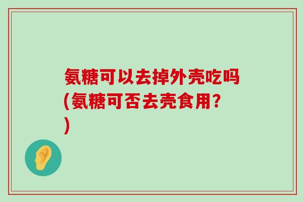 氨糖可以去掉外壳吃吗(氨糖可否去壳食用?)-第1张图片-氨糖科普网 氨糖可以去掉外壳吃吗(氨糖可否去壳食用?)-第1张图片-氨糖科普网