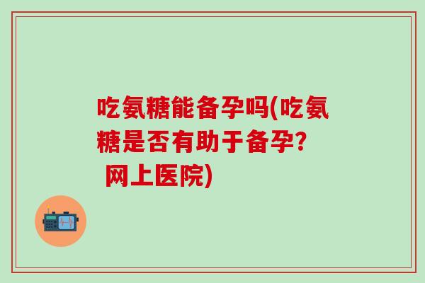 吃氨糖能备孕吗(吃氨糖是否有助于备孕? 网上医院)-第1张图片-氨糖科普网 吃氨糖能备孕吗(吃氨糖是否有助于备孕? 网上医院)-第1张图片-氨糖科普网