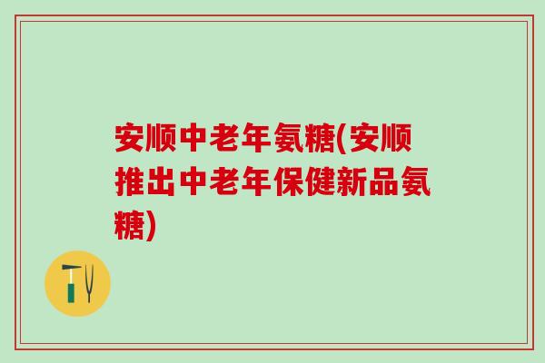 安顺中老年氨糖(安顺推出中老年保健新品氨糖)-第1张图片-氨糖科普网 安顺中老年氨糖(安顺推出中老年保健新品氨糖)-第1张图片-氨糖科普网