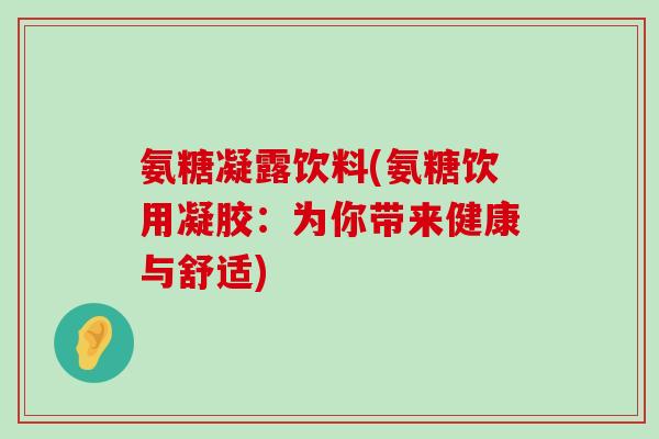 氨糖凝露饮料(氨糖饮用凝胶:为你带来健康与舒适)-第1张图片-氨糖科普网 氨糖凝露饮料(氨糖饮用凝胶:为你带来健康与舒适)-第1张图片-氨糖科普网