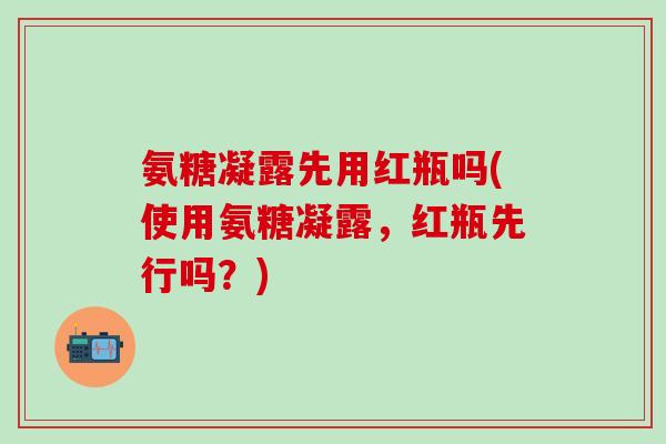 氨糖凝露先用红瓶吗(使用氨糖凝露，红瓶先行吗？)-第1张图片-氨糖科普网