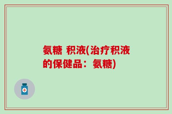 氨糖 积液(治疗积液的保健品：氨糖)-第1张图片-氨糖科普网