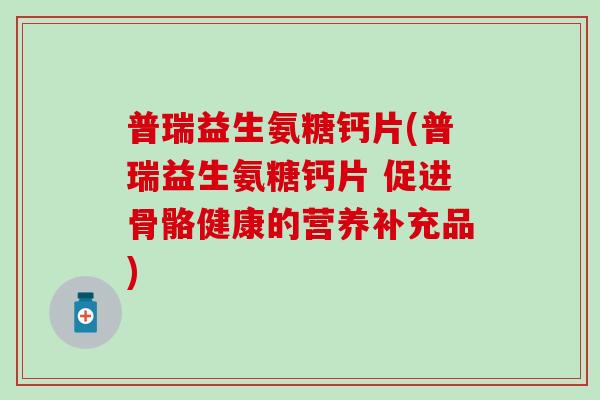 普瑞益生氨糖钙片(普瑞益生氨糖钙片 促进骨骼健康的营养补充品)-第1张图片-氨糖科普网