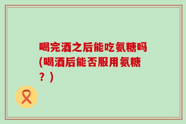 喝完酒之后能吃氨糖吗(喝酒后能否服用氨糖?)-第1张图片-氨糖科普网 喝完酒之后能吃氨糖吗(喝酒后能否服用氨糖?)-第1张图片-氨糖科普网