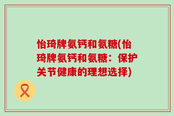 怡琦牌氨钙和氨糖(怡琦牌氨钙和氨糖:保护关节健康的理想选择)-第1张图片-氨糖科普网 怡琦牌氨钙和氨糖(怡琦牌氨钙和氨糖:保护关节健康的理想选择)-第1张图片-氨糖科普网