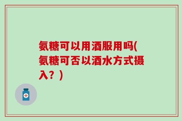 氨糖可以用酒服用吗(氨糖可否以酒水方式摄入?)-第1张图片-氨糖科普网 氨糖可以用酒服用吗(氨糖可否以酒水方式摄入?)-第1张图片-氨糖科普网