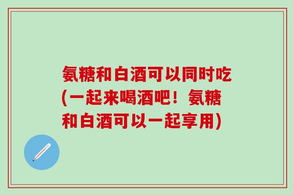 氨糖和白酒可以同时吃(一起来喝酒吧!氨糖和白酒可以一起享用)-第1张图片-氨糖科普网 氨糖和白酒可以同时吃(一起来喝酒吧!氨糖和白酒可以一起享用)-第1张图片-氨糖科普网